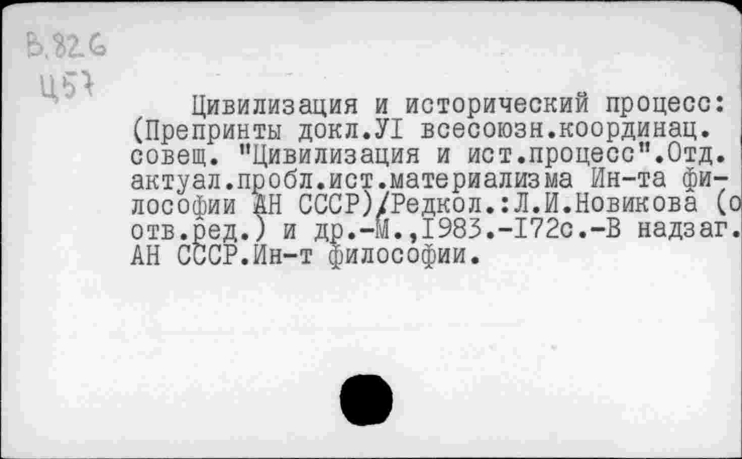 ﻿ь.пс.
Ц5>
Цивилизация и исторический процесс: (Препринты докл.У! всесоюзн.координац. совет. ’’Цивилизация и ист.процесс”.Отд. актуал.пробл.ист.материализма Ин-та философии АН СССР)/Редкол.:Л.И.Новикова (о отв.ред.) и др.-Й.,1983.-172с.-В надзаг. АН СССР.Ин-т философии.